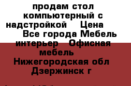 продам стол компьютерный с надстройкой. › Цена ­ 2 000 - Все города Мебель, интерьер » Офисная мебель   . Нижегородская обл.,Дзержинск г.